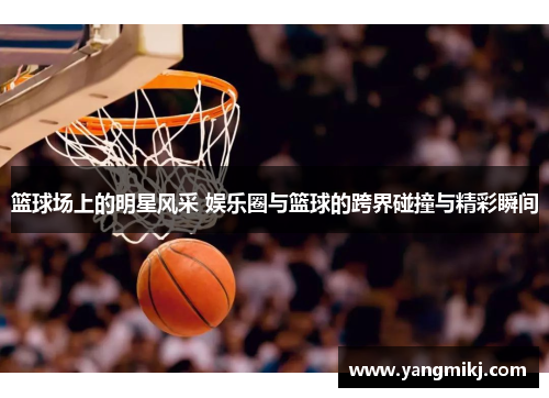 篮球场上的明星风采 娱乐圈与篮球的跨界碰撞与精彩瞬间