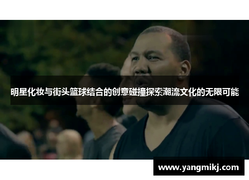 明星化妆与街头篮球结合的创意碰撞探索潮流文化的无限可能