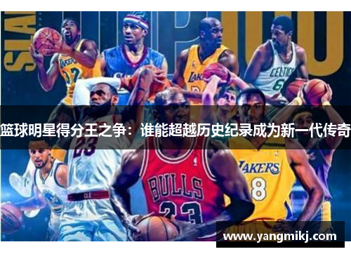 篮球明星得分王之争：谁能超越历史纪录成为新一代传奇